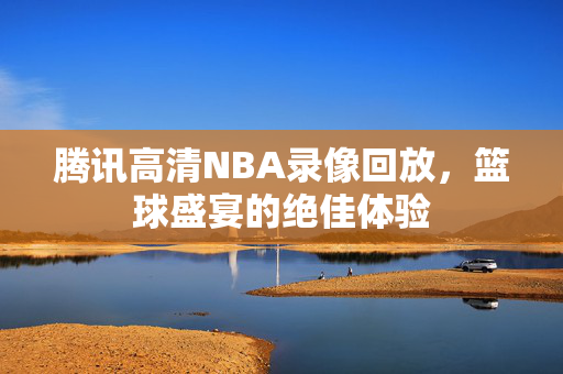 腾讯高清NBA录像回放，篮球盛宴的绝佳体验