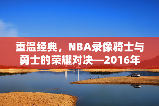 重温经典，NBA录像骑士与勇士的荣耀对决—2016年季后赛回顾