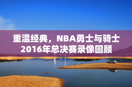 重温经典，NBA勇士与骑士2016年总决赛录像回顾