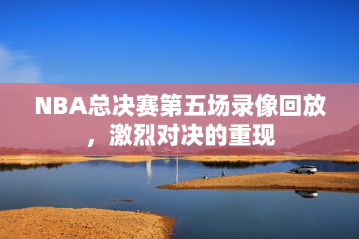 NBA总决赛第五场录像回放，激烈对决的重现