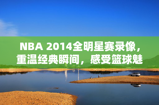 NBA 2014全明星赛录像，重温经典瞬间，感受篮球魅力