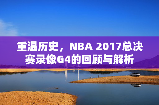 重温历史，NBA 2017总决赛录像G4的回顾与解析