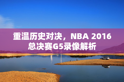 重温历史对决，NBA 2016总决赛G5录像解析