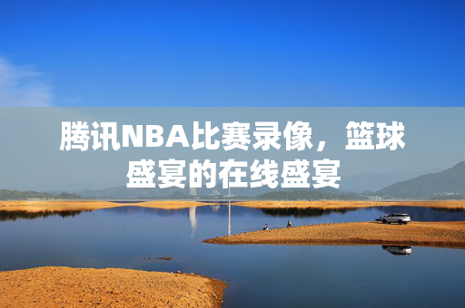 腾讯NBA比赛录像，篮球盛宴的在线盛宴