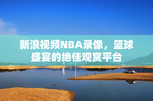 新浪视频NBA录像，篮球盛宴的绝佳观赏平台