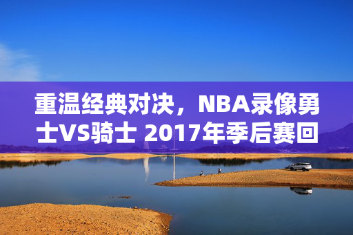 重温经典对决，NBA录像勇士VS骑士 2017年季后赛回顾