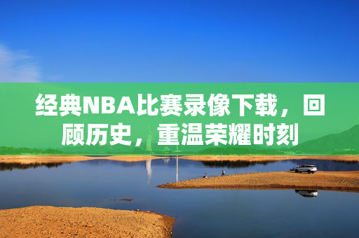 经典NBA比赛录像下载，回顾历史，重温荣耀时刻