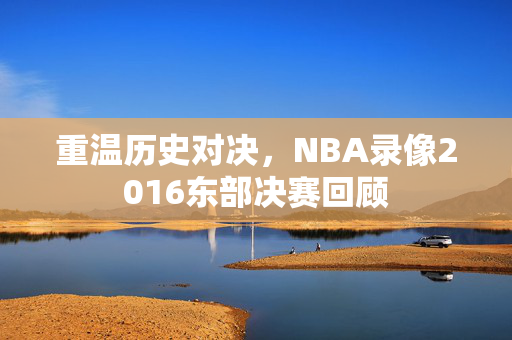 重温历史对决，NBA录像2016东部决赛回顾