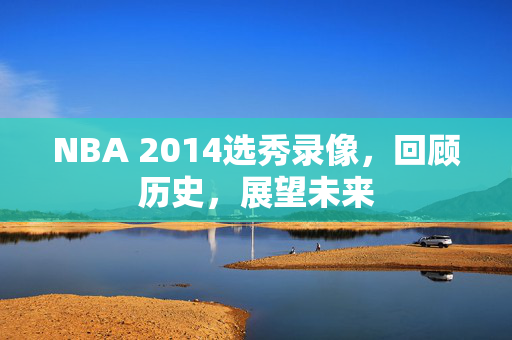 NBA 2014选秀录像，回顾历史，展望未来