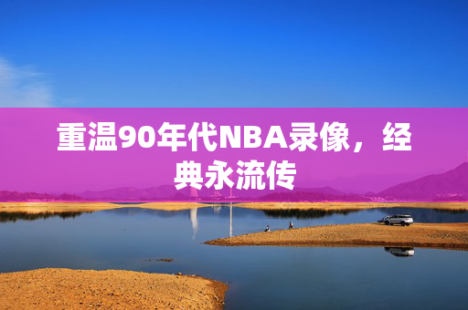 重温90年代NBA录像，经典永流传