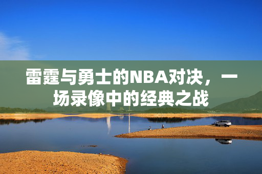 雷霆与勇士的NBA对决，一场录像中的经典之战