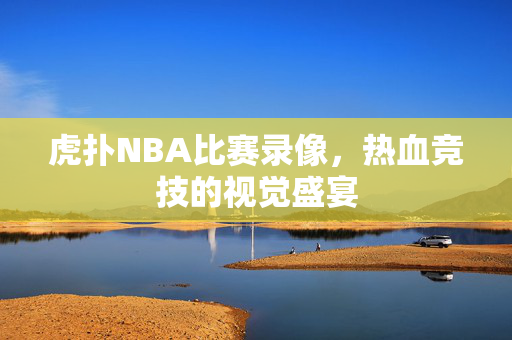 虎扑NBA比赛录像，热血竞技的视觉盛宴
