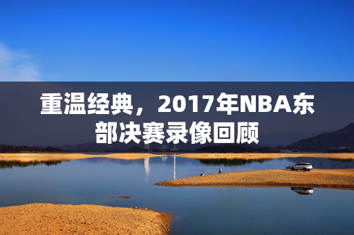 重温经典，2017年NBA东部决赛录像回顾