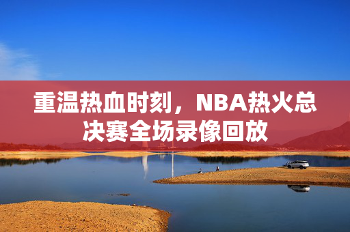 重温热血时刻，NBA热火总决赛全场录像回放