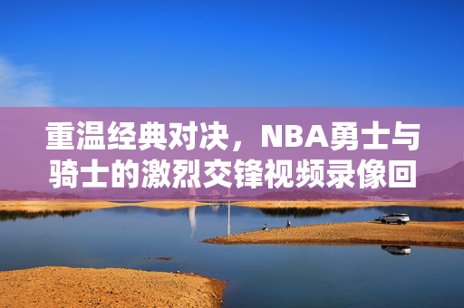重温经典对决，NBA勇士与骑士的激烈交锋视频录像回顾