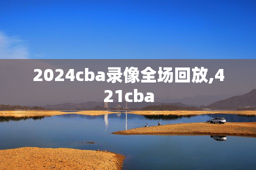 2024cba录像全场回放,421cba