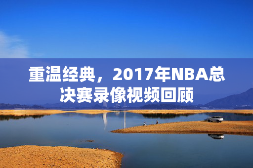 重温经典，2017年NBA总决赛录像视频回顾