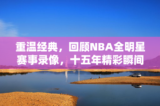 重温经典，回顾NBA全明星赛事录像，十五年精彩瞬间