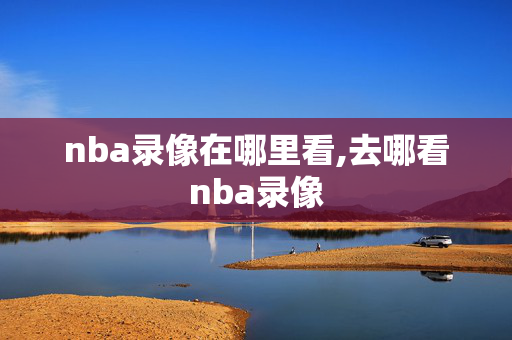 nba录像在哪里看,去哪看nba录像