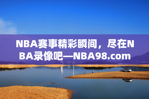 NBA赛事精彩瞬间，尽在NBA录像吧—NBA98.com