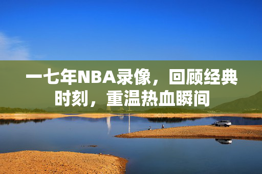 一七年NBA录像，回顾经典时刻，重温热血瞬间