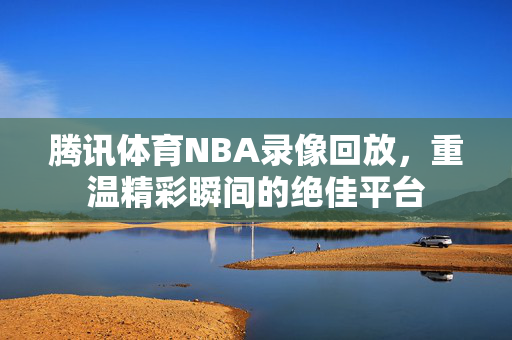 腾讯体育NBA录像回放，重温精彩瞬间的绝佳平台