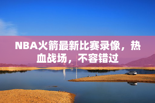 NBA火箭最新比赛录像，热血战场，不容错过