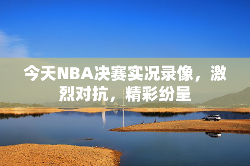 今天NBA决赛实况录像，激烈对抗，精彩纷呈