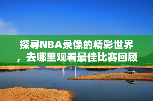 探寻NBA录像的精彩世界，去哪里观看最佳比赛回顾？