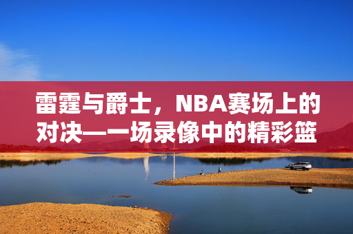 雷霆与爵士，NBA赛场上的对决—一场录像中的精彩篮球盛宴
