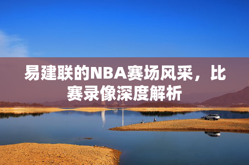 易建联的NBA赛场风采，比赛录像深度解析