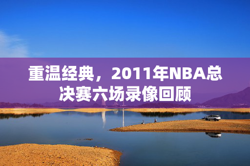 重温经典，2011年NBA总决赛六场录像回顾