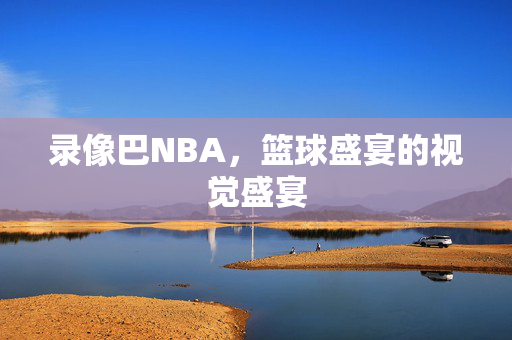 录像巴NBA，篮球盛宴的视觉盛宴