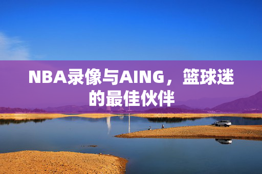 NBA录像与AING，篮球迷的最佳伙伴