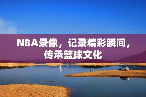 NBA录像，记录精彩瞬间，传承篮球文化