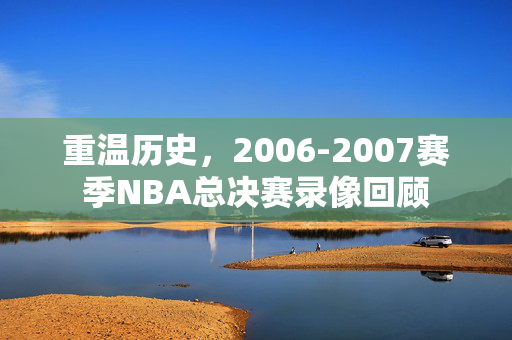 重温历史，2006-2007赛季NBA总决赛录像回顾