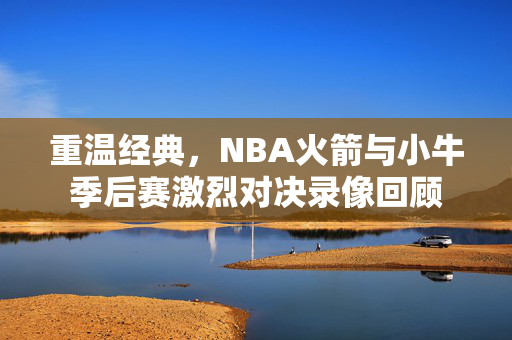 重温经典，NBA火箭与小牛季后赛激烈对决录像回顾