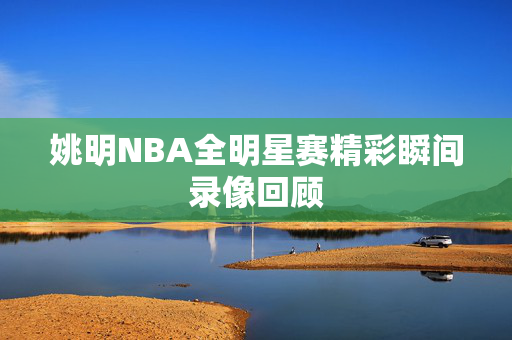 姚明NBA全明星赛精彩瞬间录像回顾