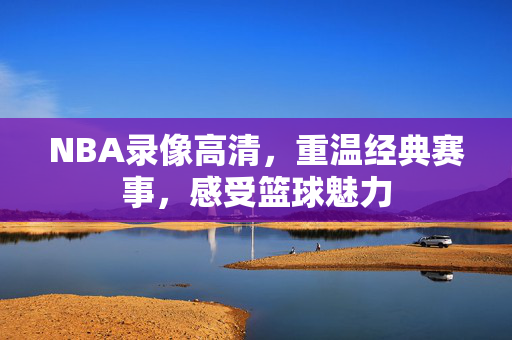 NBA录像高清，重温经典赛事，感受篮球魅力