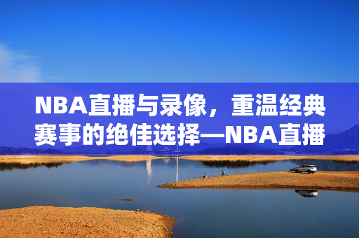 NBA直播与录像，重温经典赛事的绝佳选择—NBA直播102录像