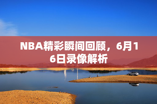 NBA精彩瞬间回顾，6月16日录像解析