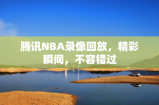 腾讯NBA录像回放，精彩瞬间，不容错过