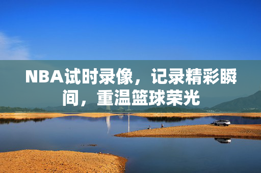 NBA试时录像，记录精彩瞬间，重温篮球荣光