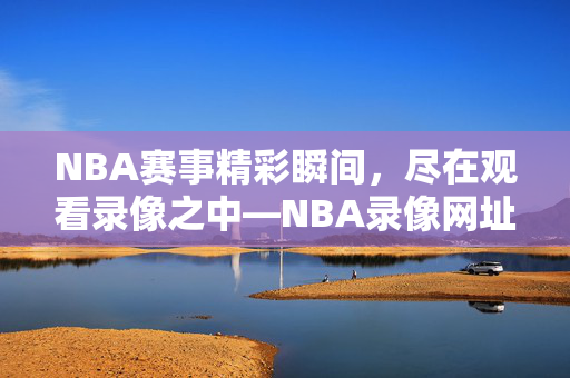 NBA赛事精彩瞬间，尽在观看录像之中—NBA录像网址推荐