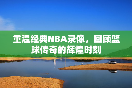 重温经典NBA录像，回顾篮球传奇的辉煌时刻