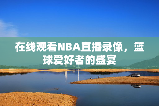 在线观看NBA直播录像，篮球爱好者的盛宴