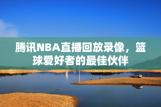 腾讯NBA直播回放录像，篮球爱好者的最佳伙伴
