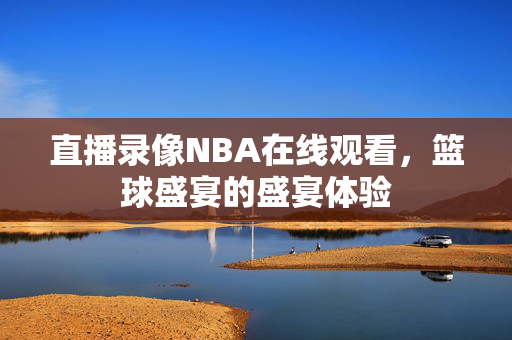 直播录像NBA在线观看，篮球盛宴的盛宴体验