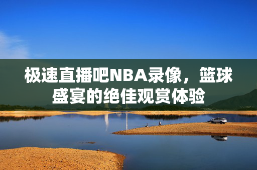 极速直播吧NBA录像，篮球盛宴的绝佳观赏体验