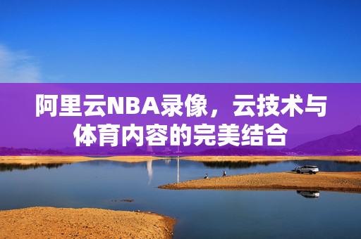 阿里云NBA录像，云技术与体育内容的完美结合